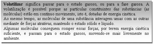 Caixa de texto: Volatilizar significa passar para o estado gasoso, ou para a fase gasosa. A volatilização é possível porque as partículas constituintes das substâncias (as moléculas) estão em contínuo movimento, isto é, dotadas de energia cinética.   Ao mesmo tempo, as moléculas de uma substância interagem umas com as outras mediante de forças atrativas, mantendo o estado sólido e líquido.   Algumas moléculas conseguem romper essas forças, por terem energia cinética suficiente, e passam para o estado gasoso, movendo-se mais livremente no ambiente.